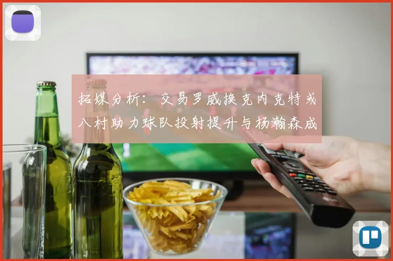 拓媒分析：交易罗威换克内克特或八村助力球队投射提升与杨瀚森成长