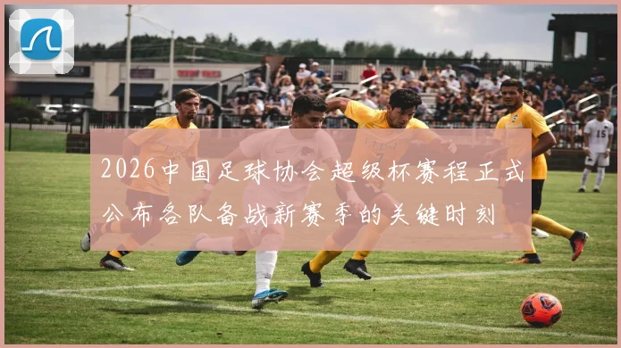 2026中国足球协会超级杯赛程正式公布各队备战新赛季的关键时刻