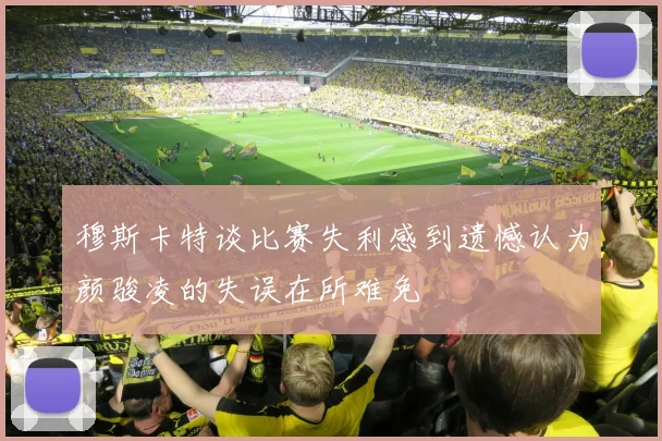 穆斯卡特谈比赛失利感到遗憾认为颜骏凌的失误在所难免