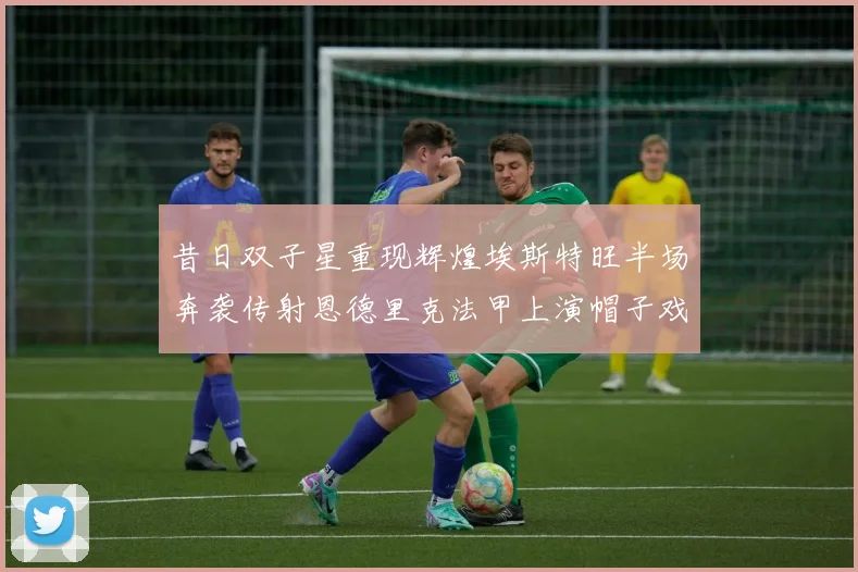 昔日双子星重现辉煌埃斯特旺半场奔袭传射恩德里克法甲上演帽子戏法