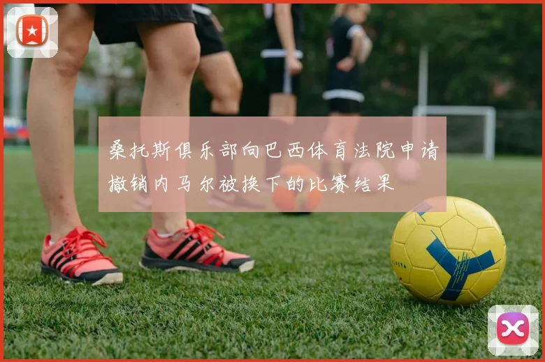 桑托斯俱乐部向巴西体育法院申请撤销内马尔被换下的比赛结果