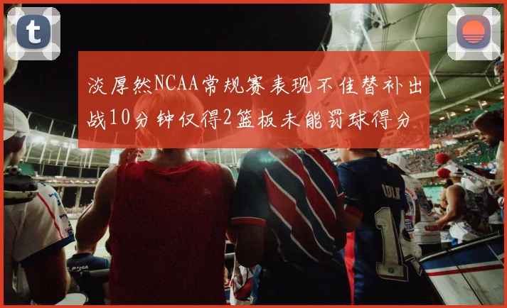 淡厚然NCAA常规赛表现不佳替补出战10分钟仅得2篮板未能罚球得分