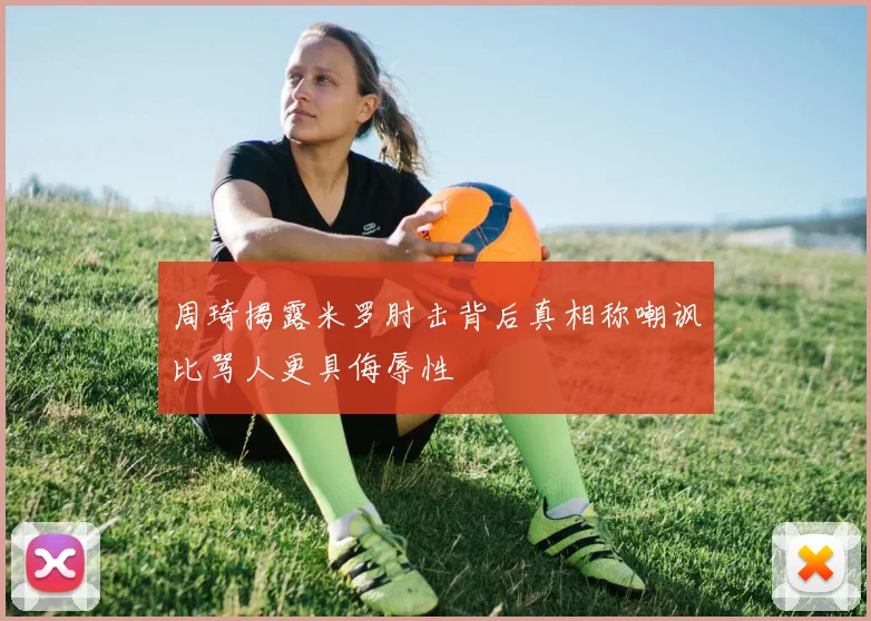 周琦揭露米罗肘击背后真相称嘲讽比骂人更具侮辱性
