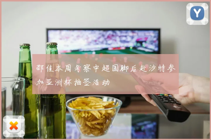 邵佳本周考察中超国脚后赴沙特参加亚洲杯抽签活动