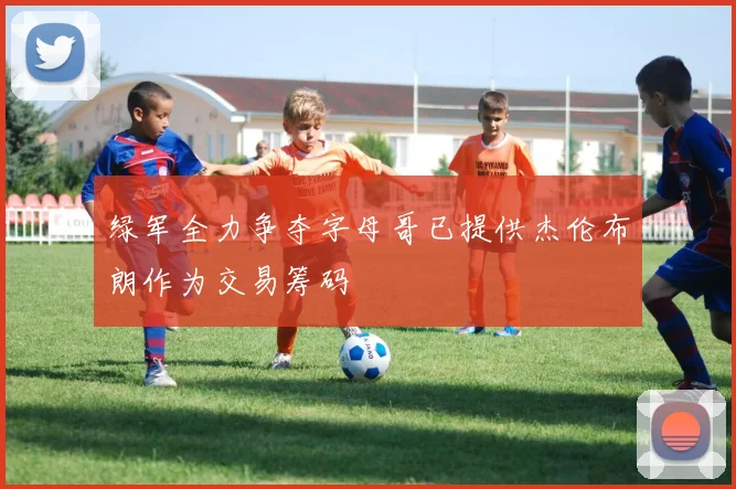 绿军全力争夺字母哥已提供杰伦布朗作为交易筹码