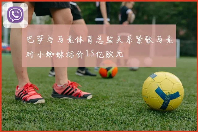 巴萨与马竞体育总监关系紧张马竞对小蜘蛛标价15亿欧元